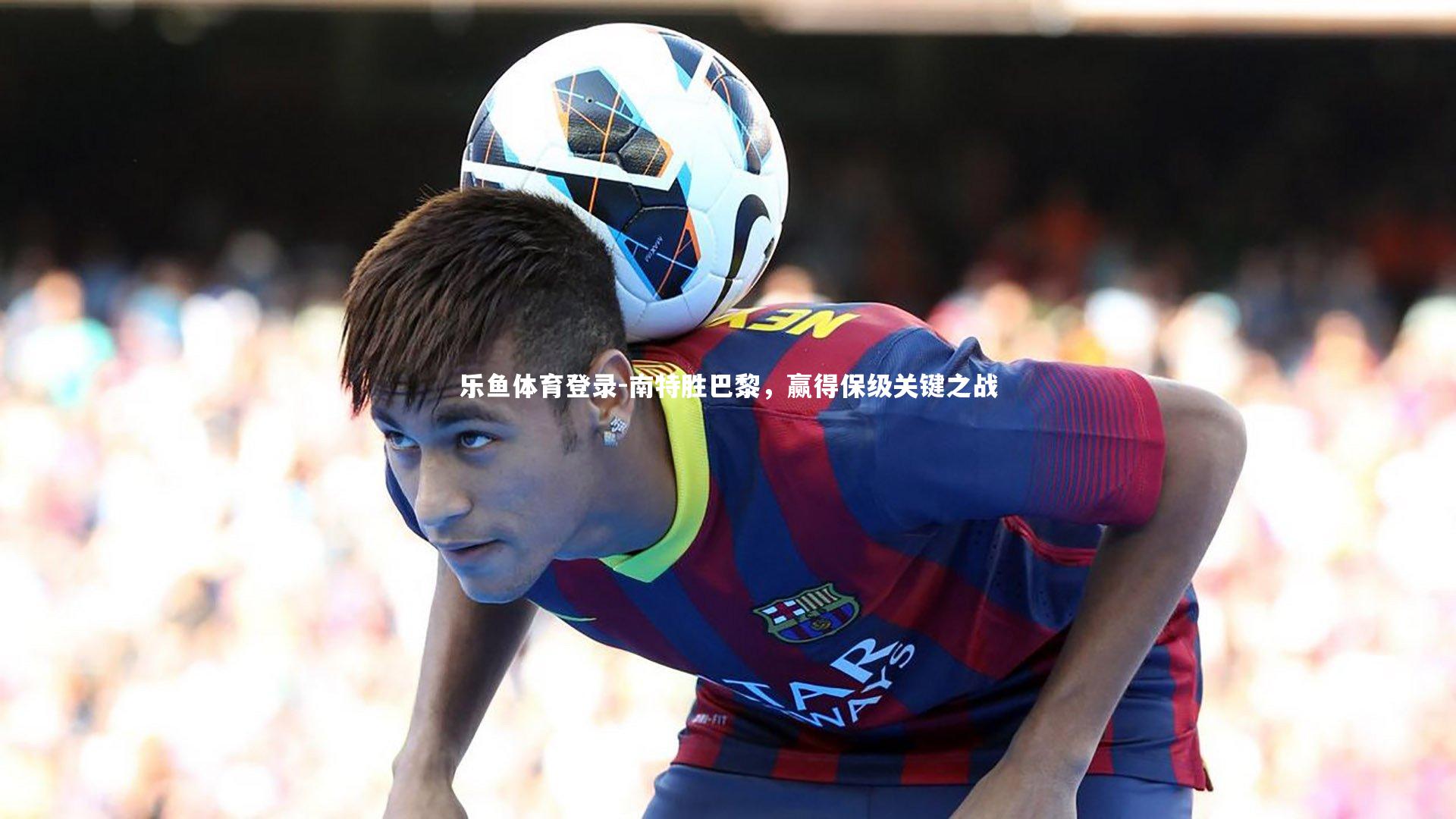 乐鱼体育登录-南特胜巴黎，赢得保级关键之战